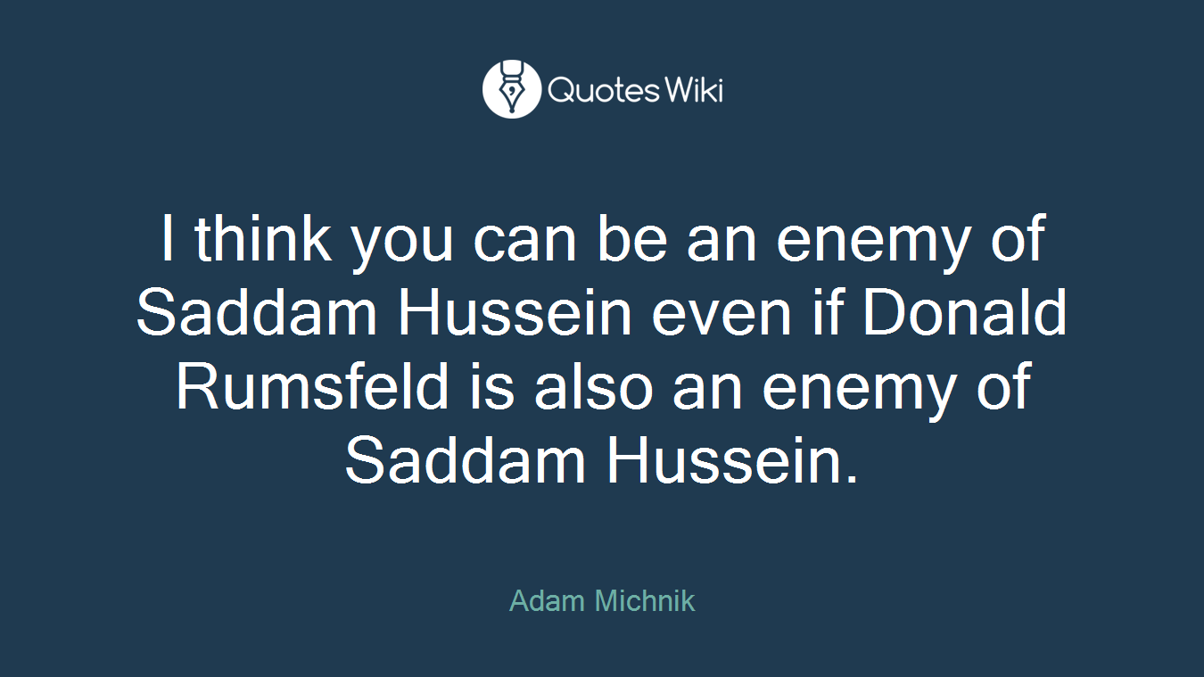 I think you can be an enemy of Saddam Hussein even if Donald Rumsfeld is also an enemy of Saddam Hussein.