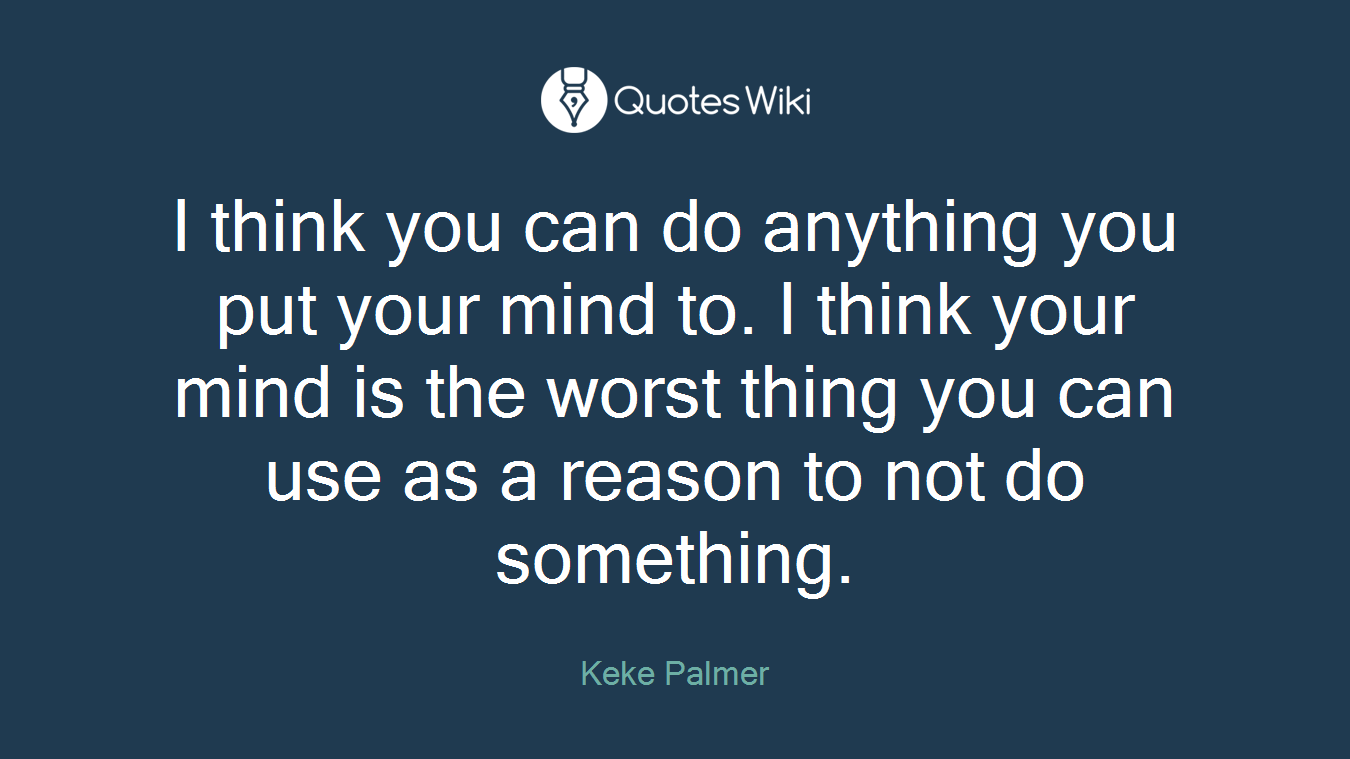 I think you can do anything you put your mind to. I think your mind is the worst thing you can use as a reason to not do something.