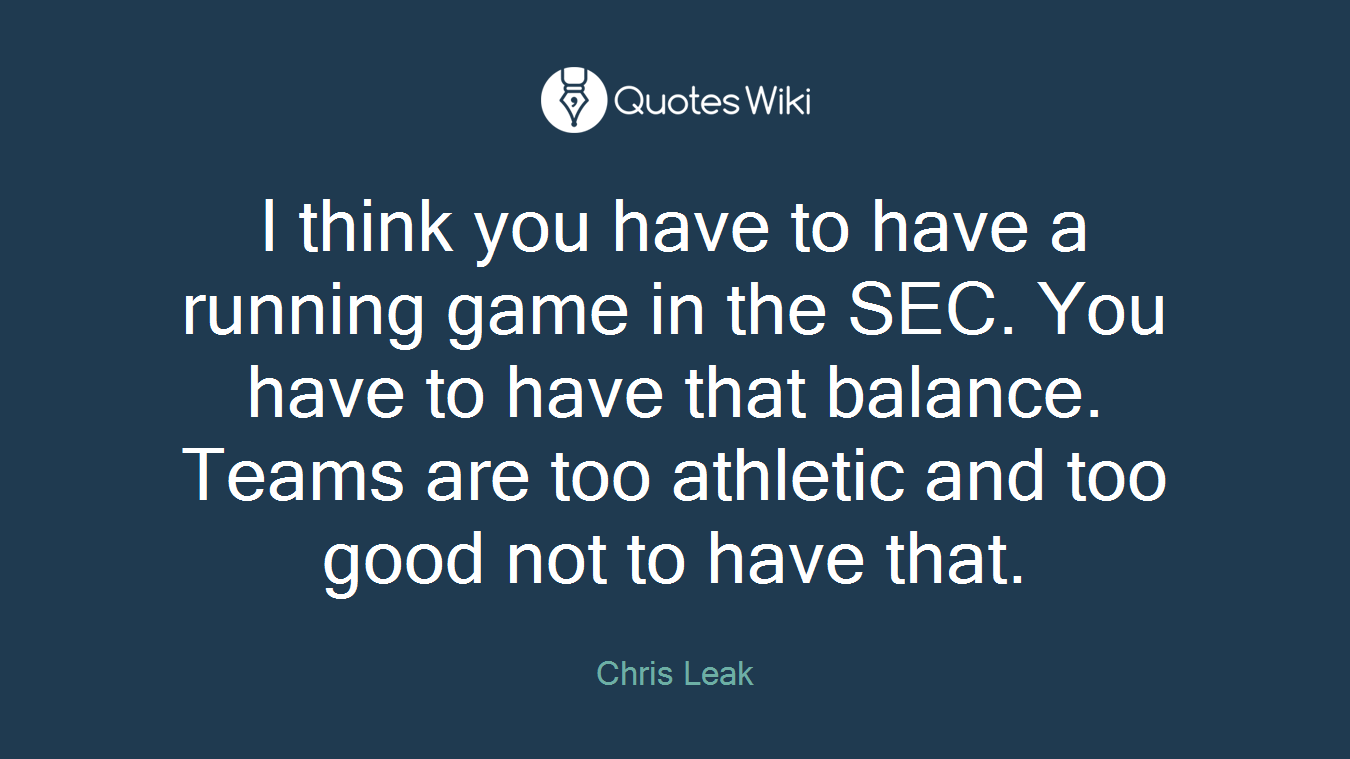 I think you have to have a running game in the SEC. You have to have that balance. Teams are too athletic and too good not to have that.