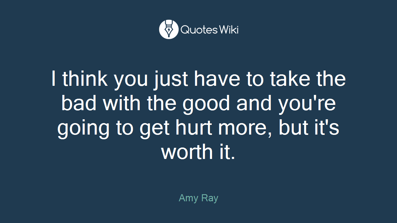 I think you just have to take the bad with the good and you're going to get hurt more, but it's worth it.