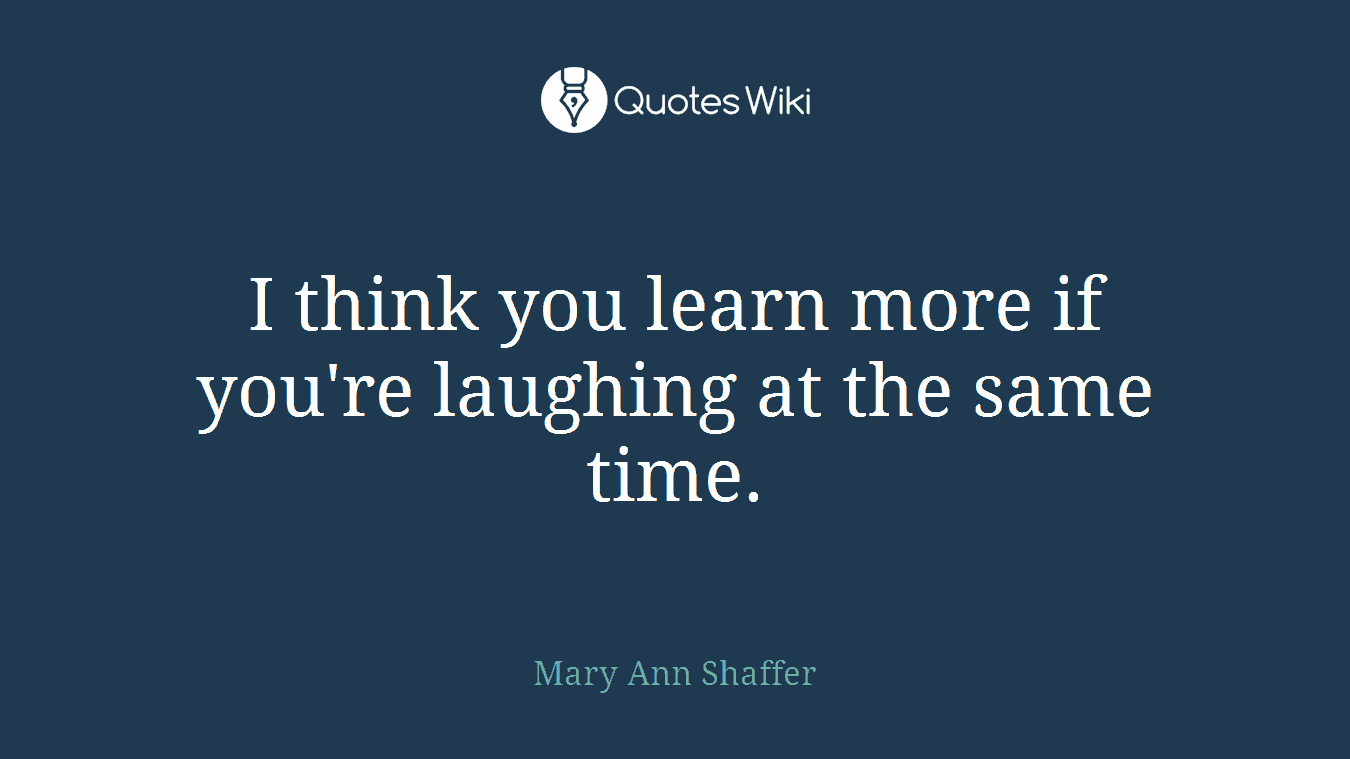 I think you learn more if you're laughing at the same time.