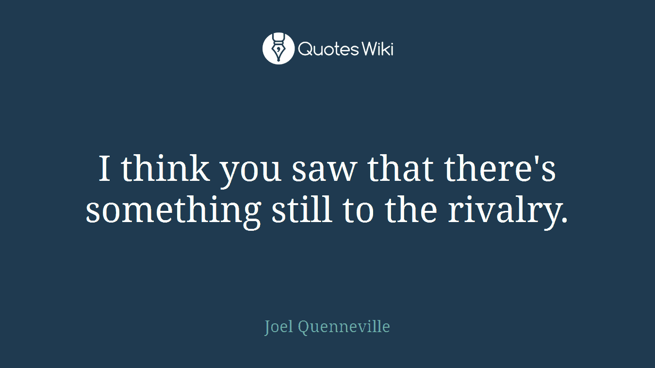I think you saw that there's something still to the rivalry.