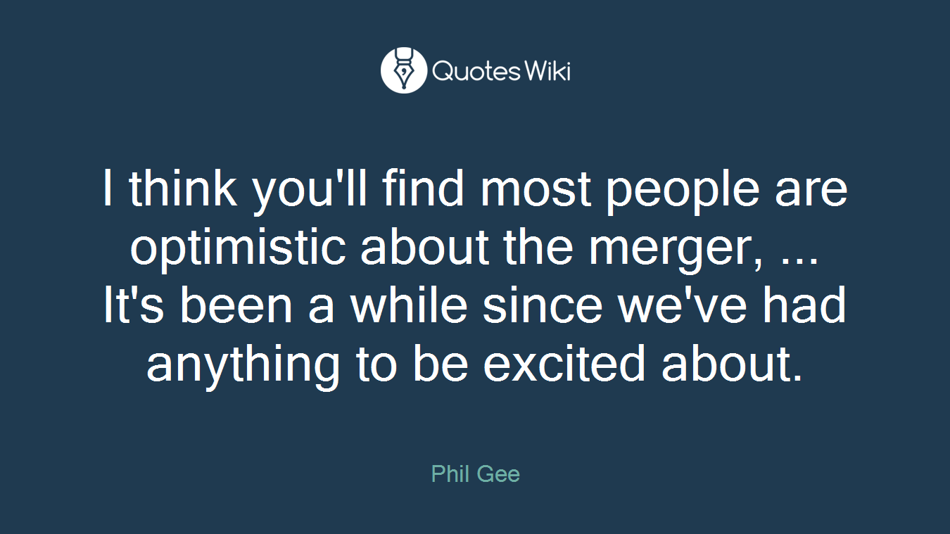 I think you'll find most people are optimistic about the merger, ... It's been a while since we've had anything to be excited about.