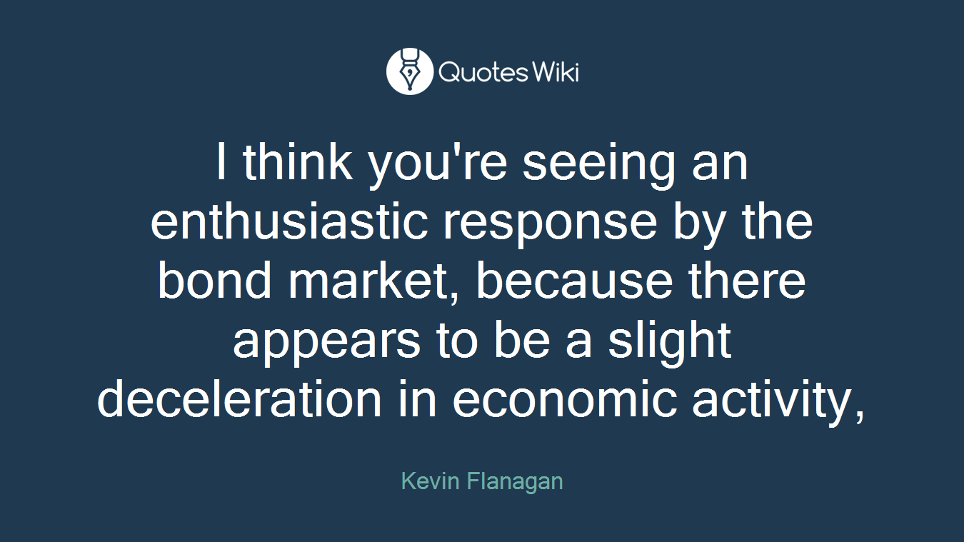 I think you're seeing an enthusiastic response by the bond market, because there appears to be a slight deceleration in economic activity,