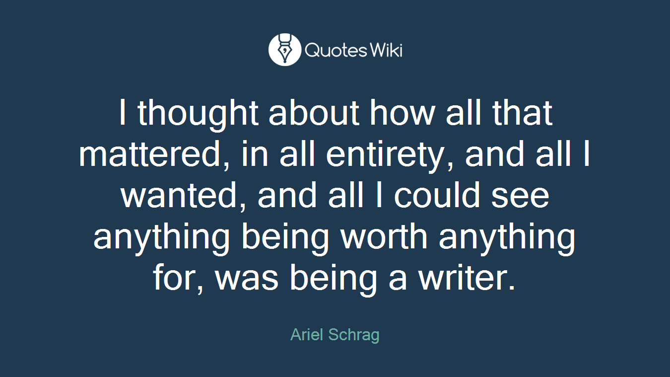 I thought about how all that mattered, in all entirety, and all I wanted, and all I could see anything being worth anything for, was being a writer.