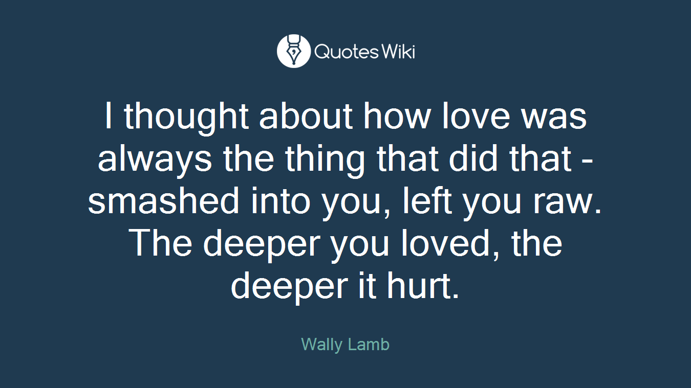 I thought about how love was always the thing that did that - smashed into you, left you raw. The deeper you loved, the deeper it hurt.