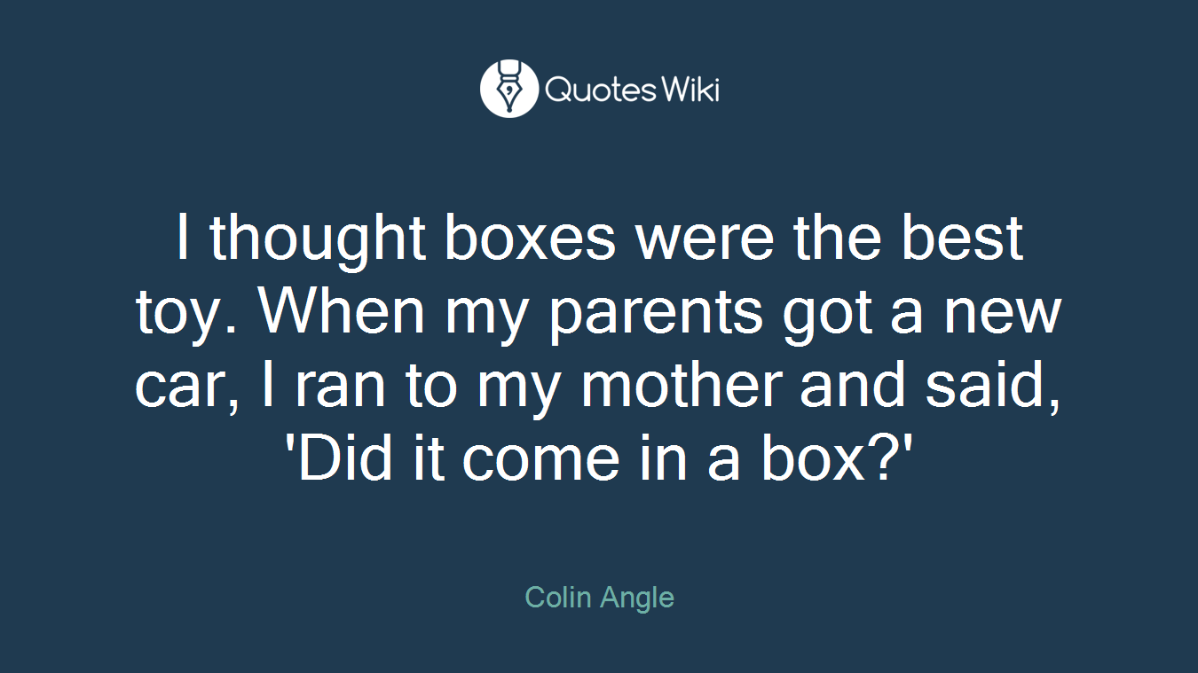 I thought boxes were the best toy. When my parents got a new car, I ran to my mother and said, 'Did it come in a box?'