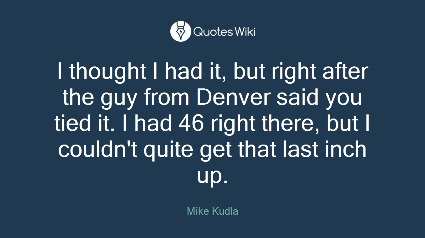 I thought I had it, but right after the guy from Denver said you tied it. I had 46 right there, but I couldn't quite get that last inch up.