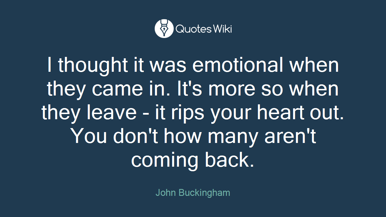 I thought it was emotional when they came in. It's more so when they leave - it rips your heart out. You don't how many aren't coming back.
