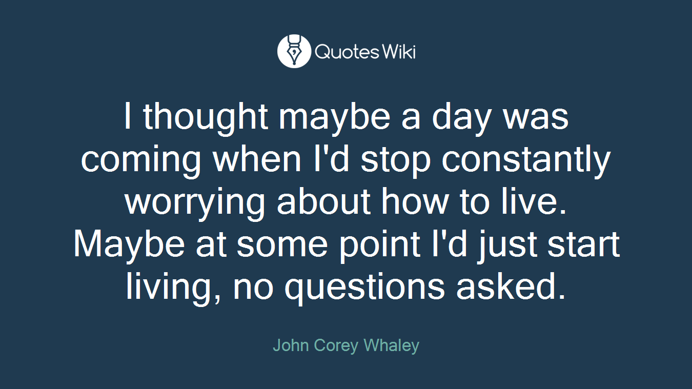 I thought maybe a day was coming when I'd stop constantly worrying about how to live. Maybe at some point I'd just start living, no questions asked.