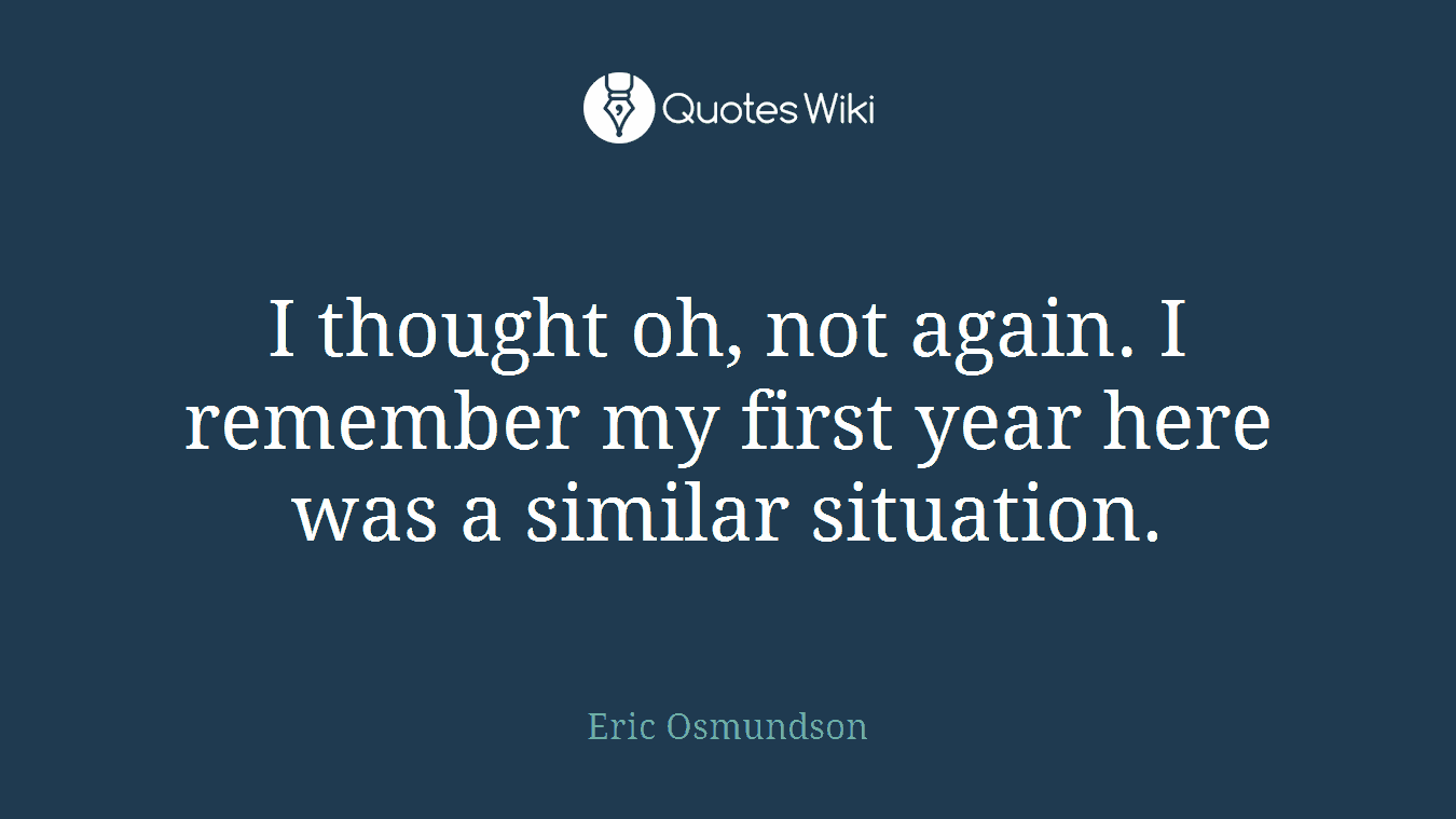 I thought oh, not again. I remember my first year here was a similar situation.