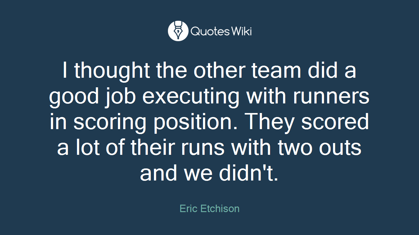 I thought the other team did a good job executing with runners in scoring position. They scored a lot of their runs with two outs and we didn't.
