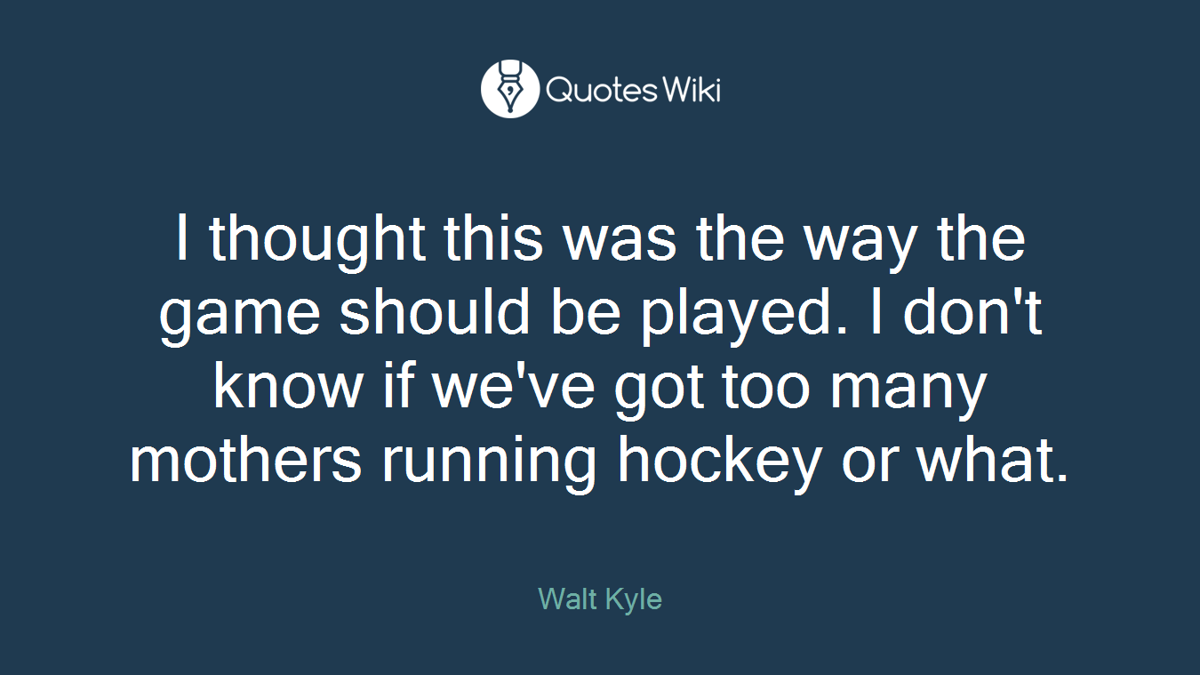 I thought this was the way the game should be played. I don't know if we've got too many mothers running hockey or what.