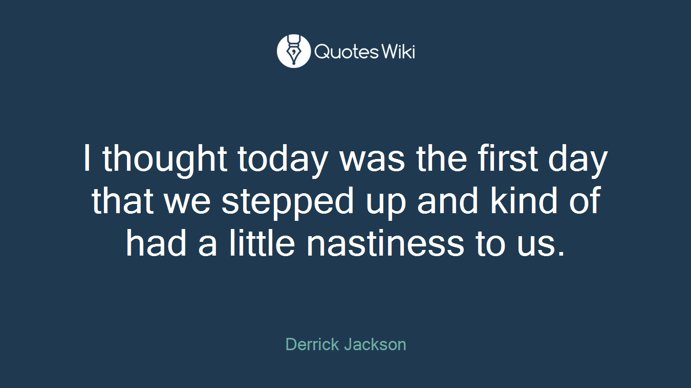 I thought today was the first day that we stepped up and kind of had a little nastiness to us.