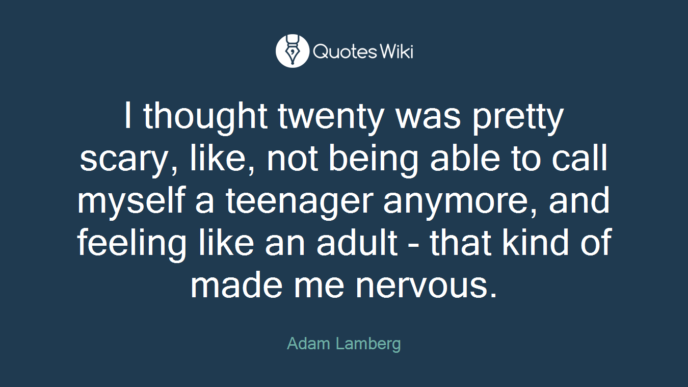 I thought twenty was pretty scary, like, not being able to call myself a teenager anymore, and feeling like an adult - that kind of made me nervous.