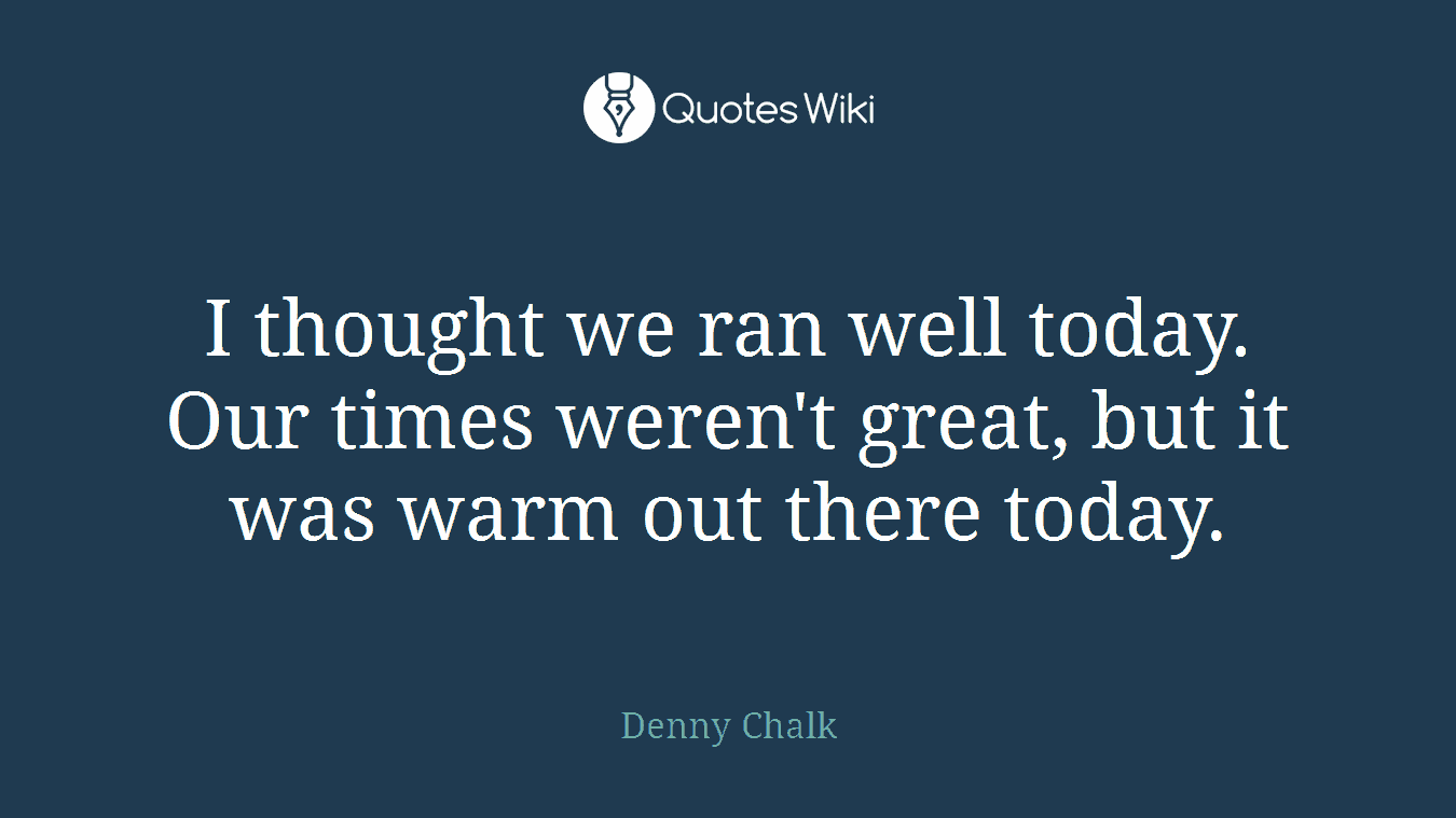 I thought we ran well today. Our times weren't great, but it was warm out there today.