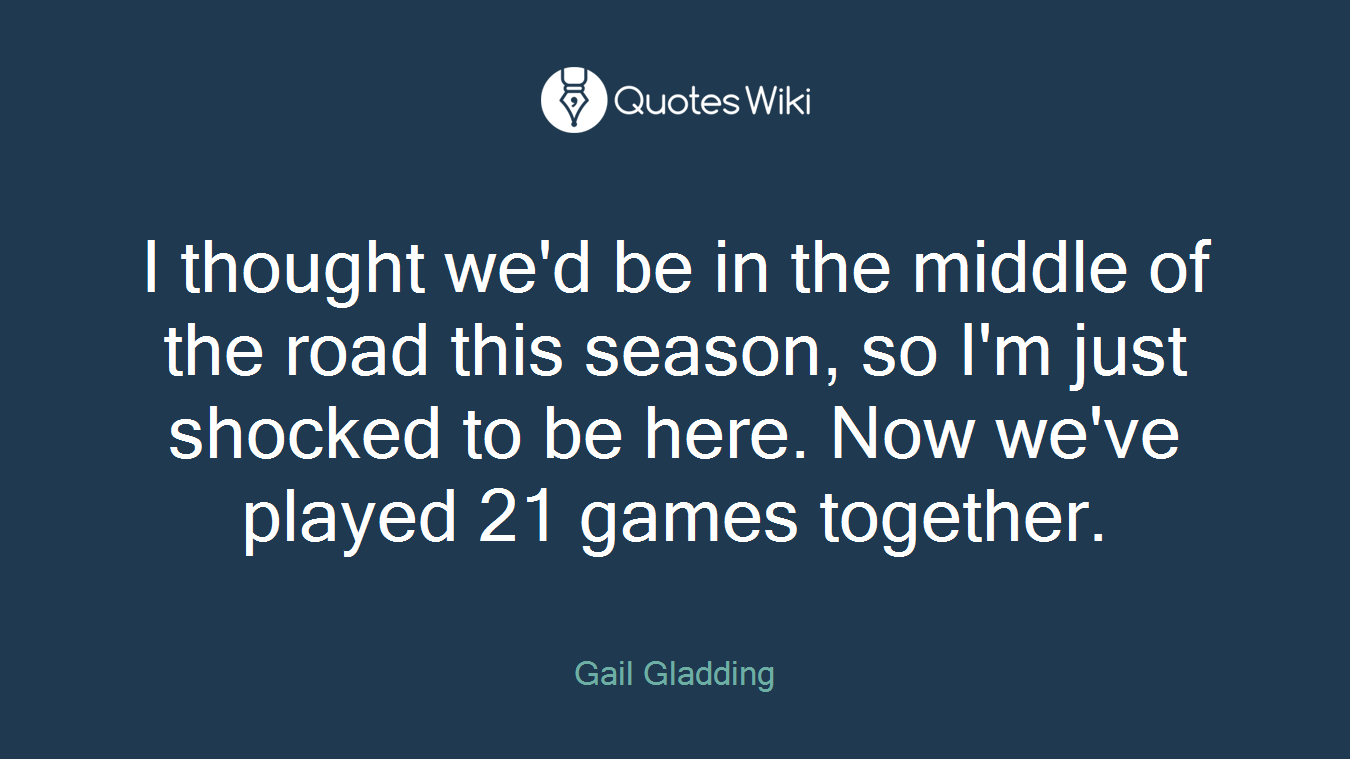 I thought we'd be in the middle of the road this season, so I'm just shocked to be here. Now we've played 21 games together.
