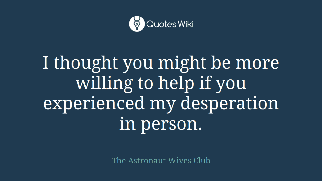 I thought you might be more willing to help if you experienced my desperation in person.