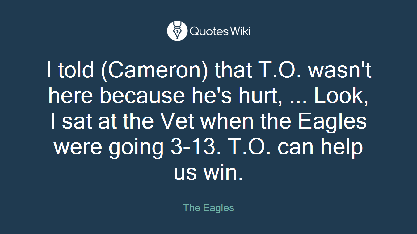 I told (Cameron) that T.O. wasn't here because he's hurt, ... Look, I sat at the Vet when the Eagles were going 3-13. T.O. can help us win.