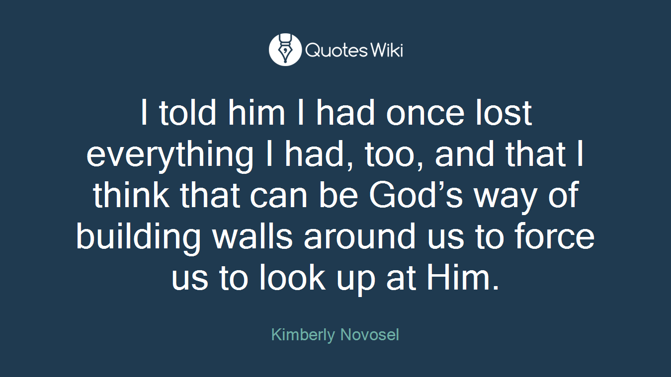 I told him I had once lost everything I had, too, and that I think that can be God’s way of building walls around us to force us to look up at Him.