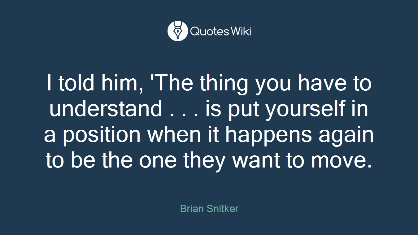I told him, 'The thing you have to understand . . . is put yourself in a position when it happens again to be the one they want to move.