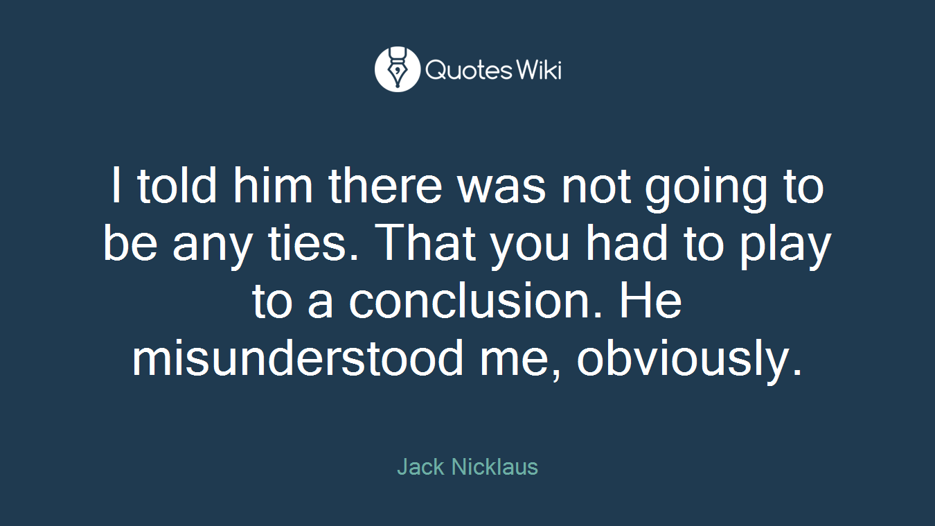 I told him there was not going to be any ties. That you had to play to a conclusion. He misunderstood me, obviously.