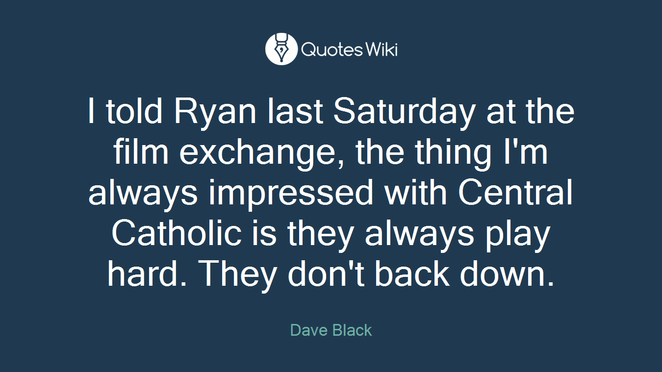 I told Ryan last Saturday at the film exchange, the thing I'm always impressed with Central Catholic is they always play hard. They don't back down.