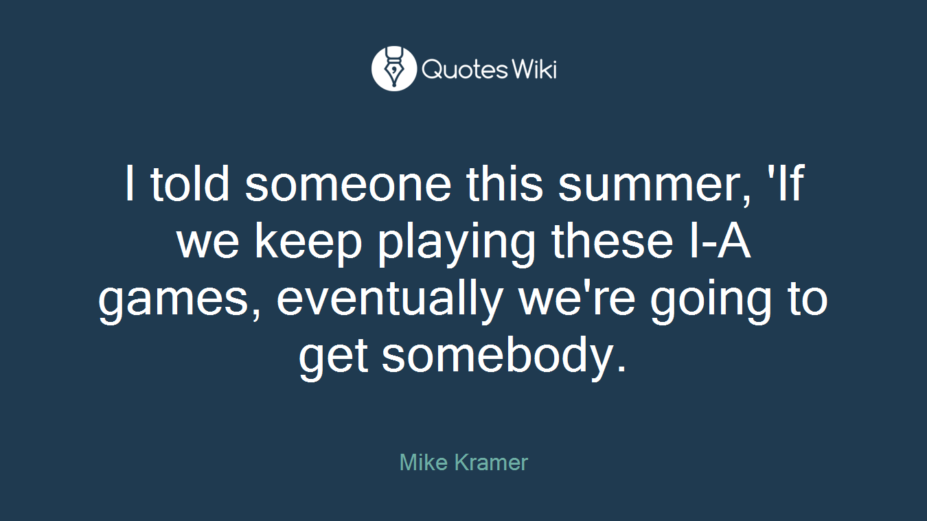 I told someone this summer, 'If we keep playing these I-A games, eventually we're going to get somebody.