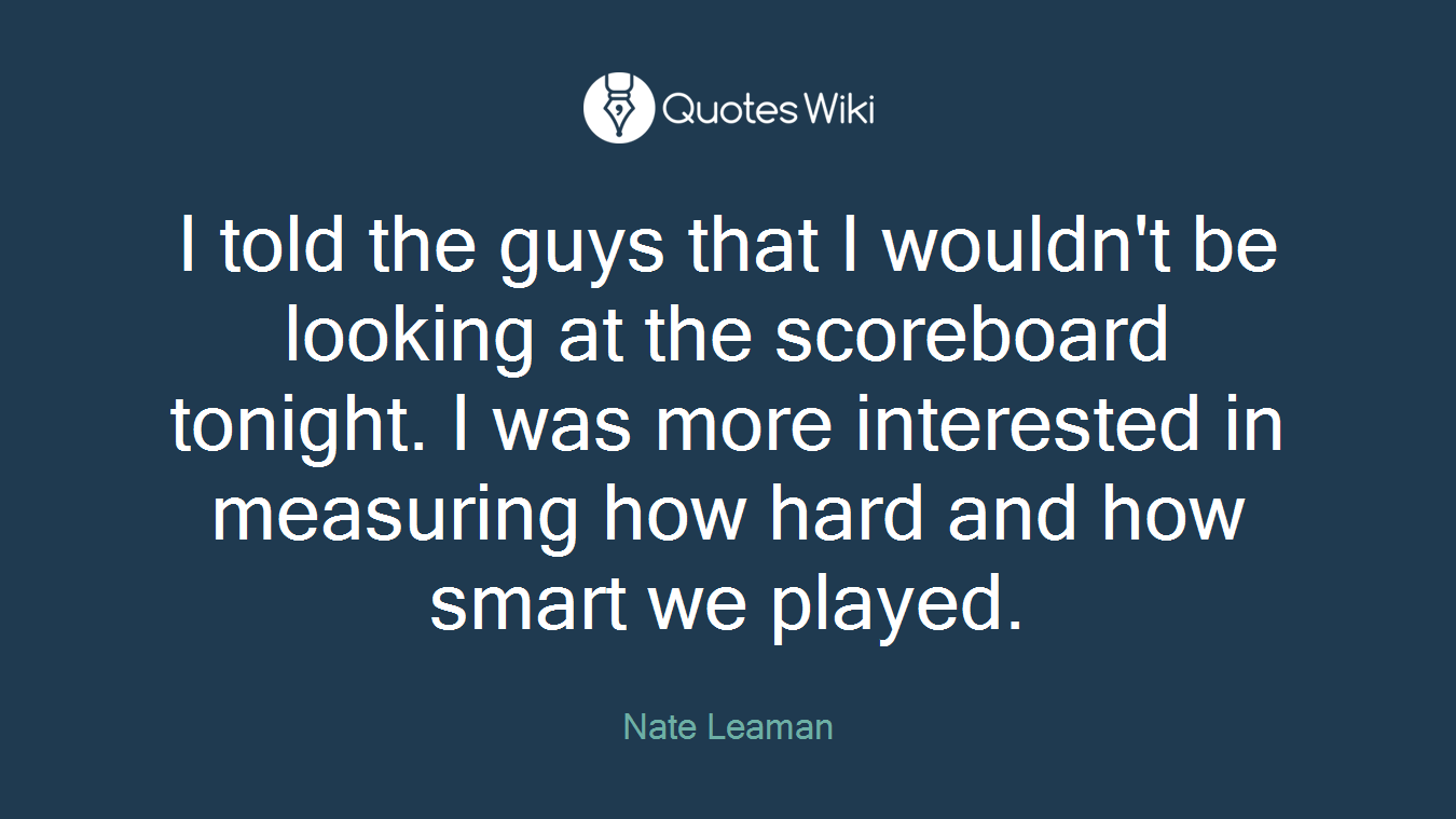 I told the guys that I wouldn't be looking at the scoreboard tonight. I was more interested in measuring how hard and how smart we played.