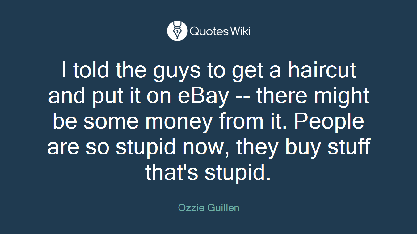 I told the guys to get a haircut and put it on eBay -- there might be some money from it. People are so stupid now, they buy stuff that's stupid.