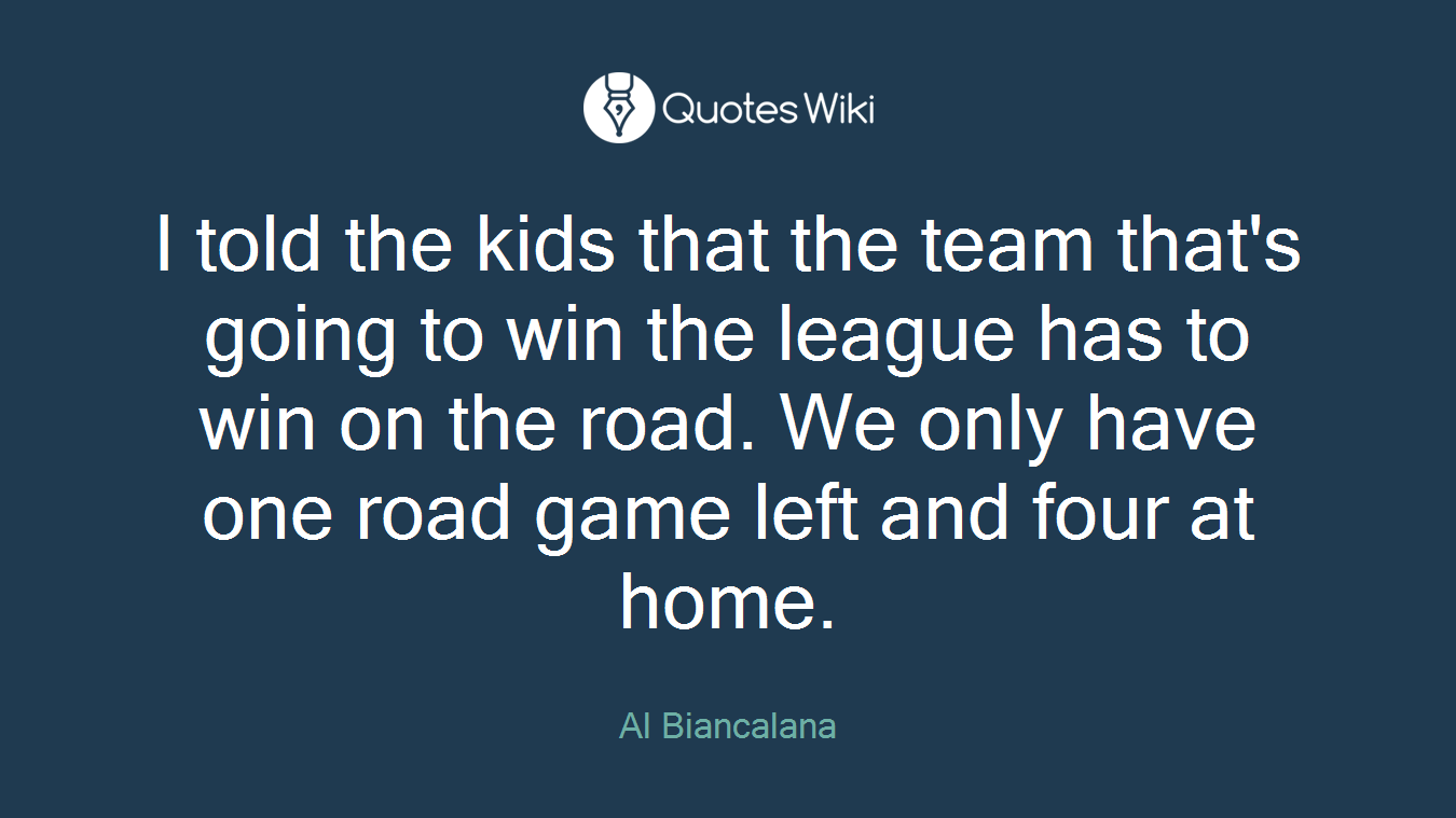 I told the kids that the team that's going to win the league has to win on the road. We only have one road game left and four at home.