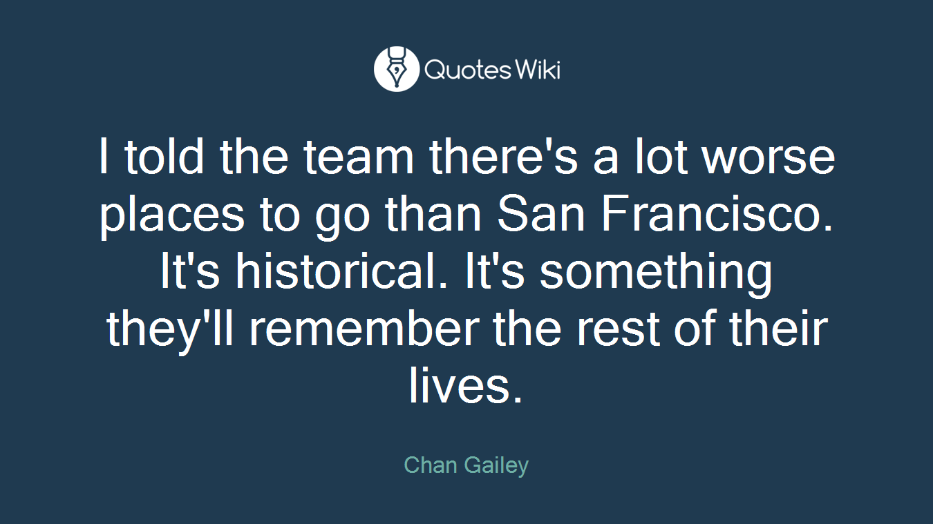 I told the team there's a lot worse places to go than San Francisco. It's historical. It's something they'll remember the rest of their lives.