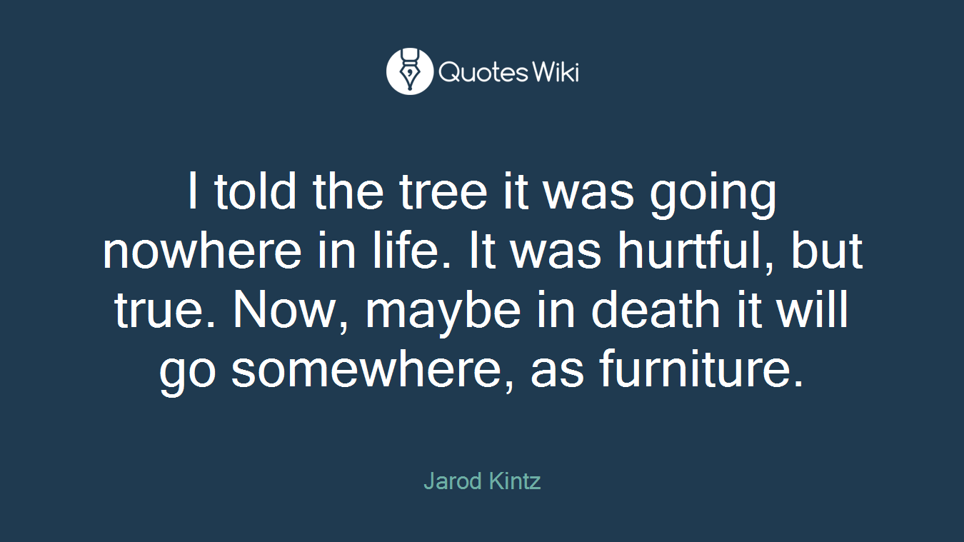 I told the tree it was going nowhere in life. It was hurtful, but true. Now, maybe in death it will go somewhere, as furniture.