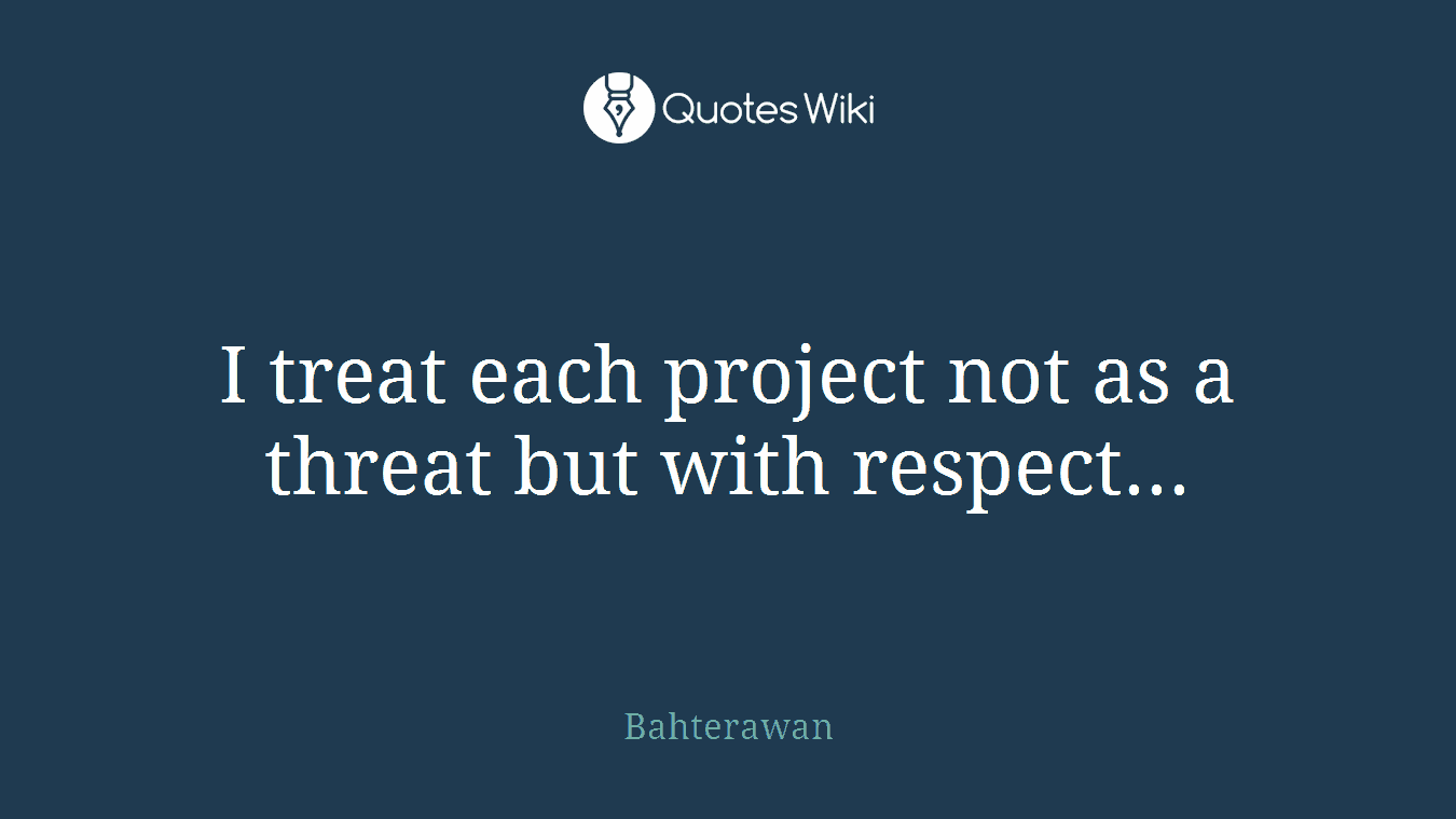 I treat each project not as a threat but with respect...