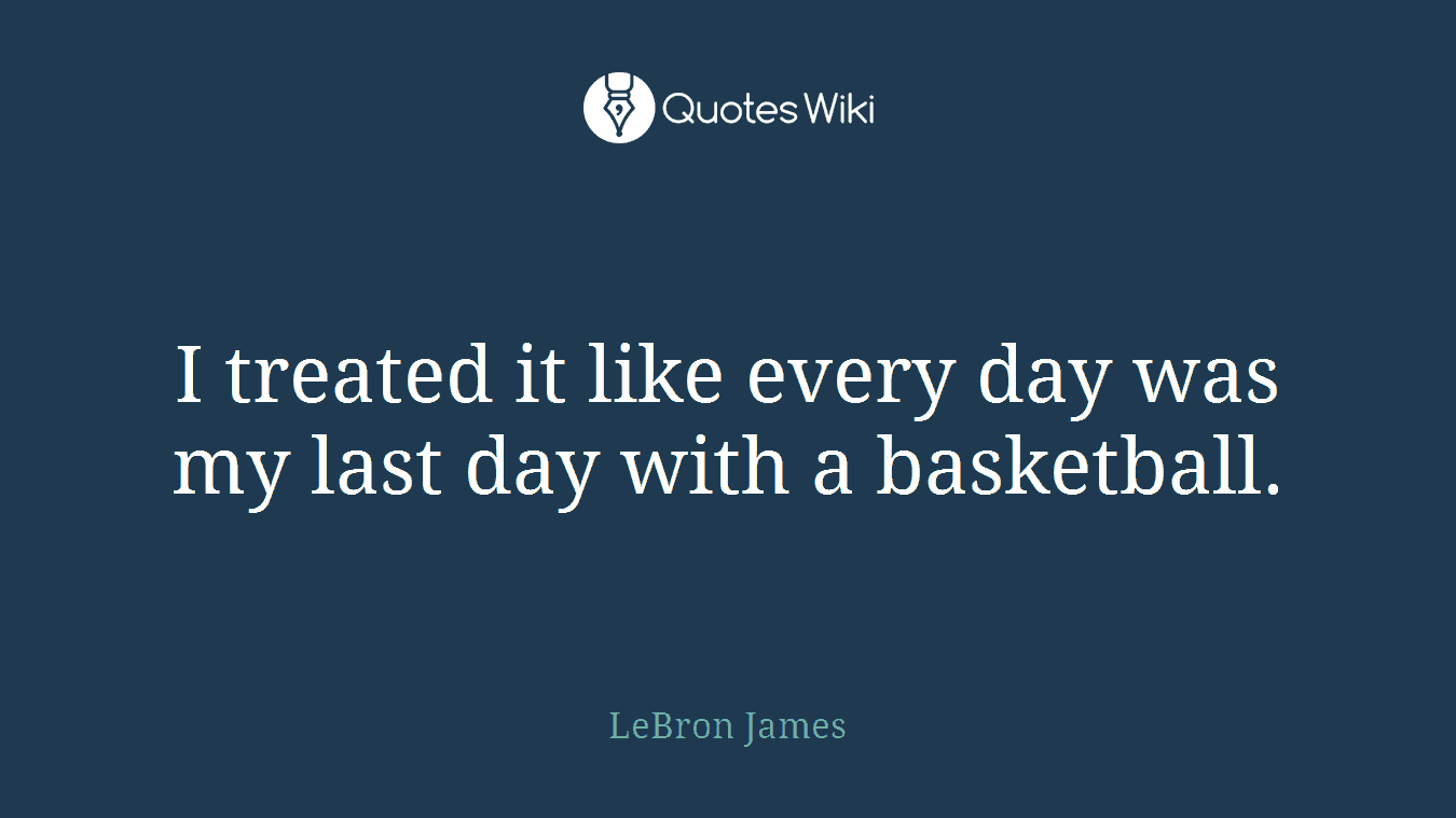 I treated it like every day was my last day with a basketball.