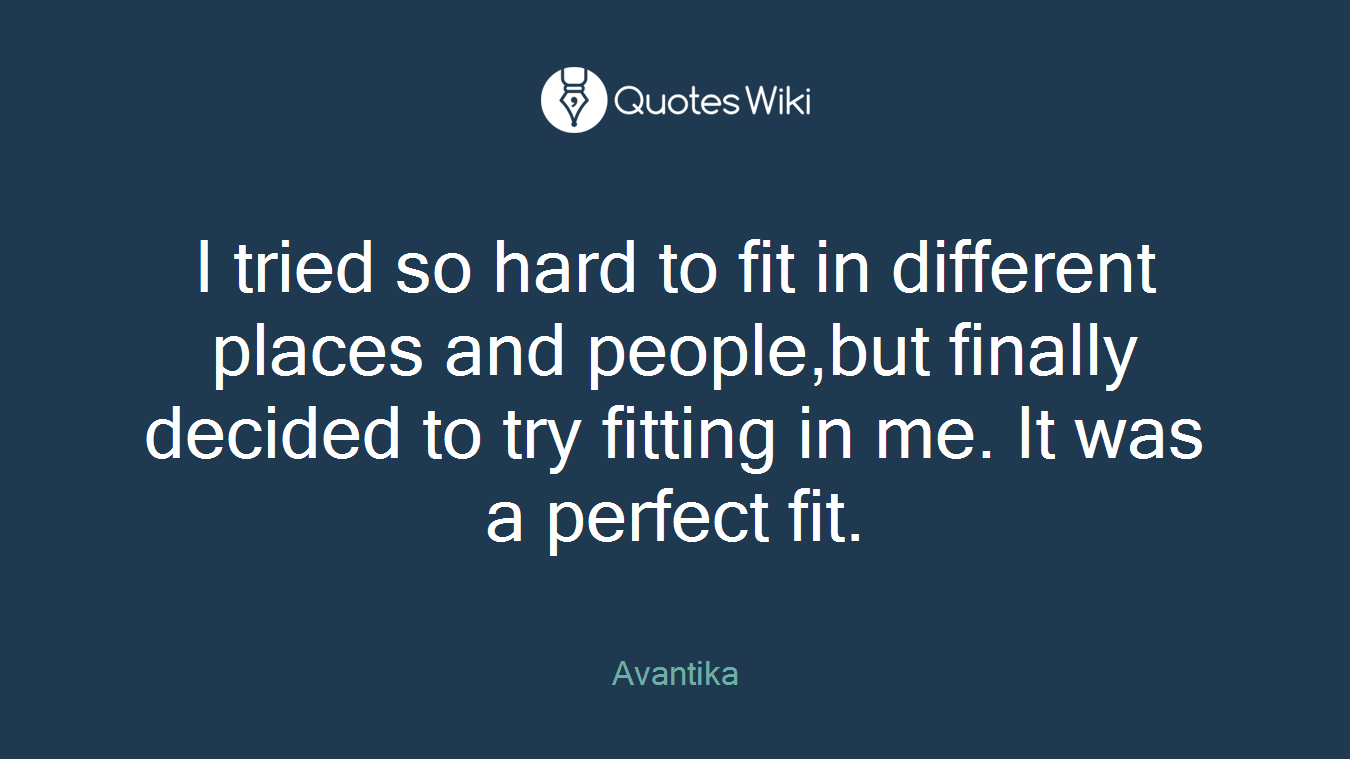 I tried so hard to fit in different places and people,but finally decided to try fitting in me. It was a perfect fit.