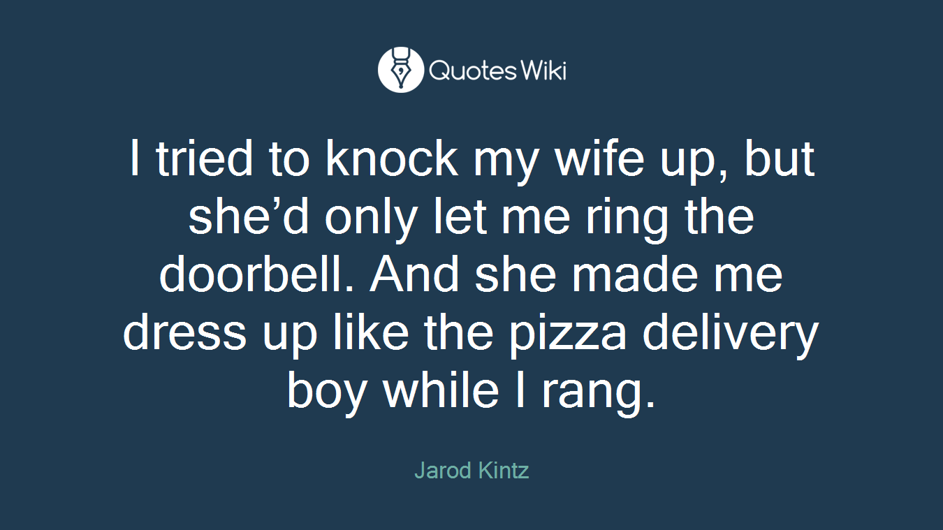 I tried to knock my wife up, but she’d only let me ring the doorbell. And she made me dress up like the pizza delivery boy while I rang.
