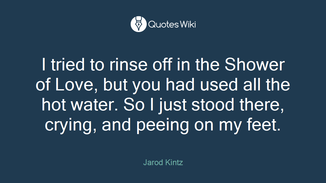 I tried to rinse off in the Shower of Love, but you had used all the hot water. So I just stood there, crying, and peeing on my feet.