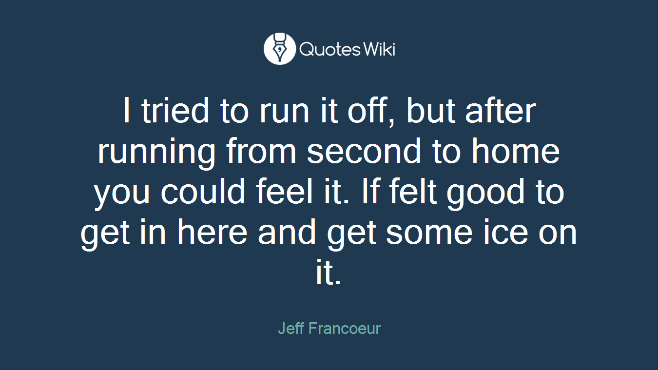 I tried to run it off, but after running from second to home you could feel it. If felt good to get in here and get some ice on it.