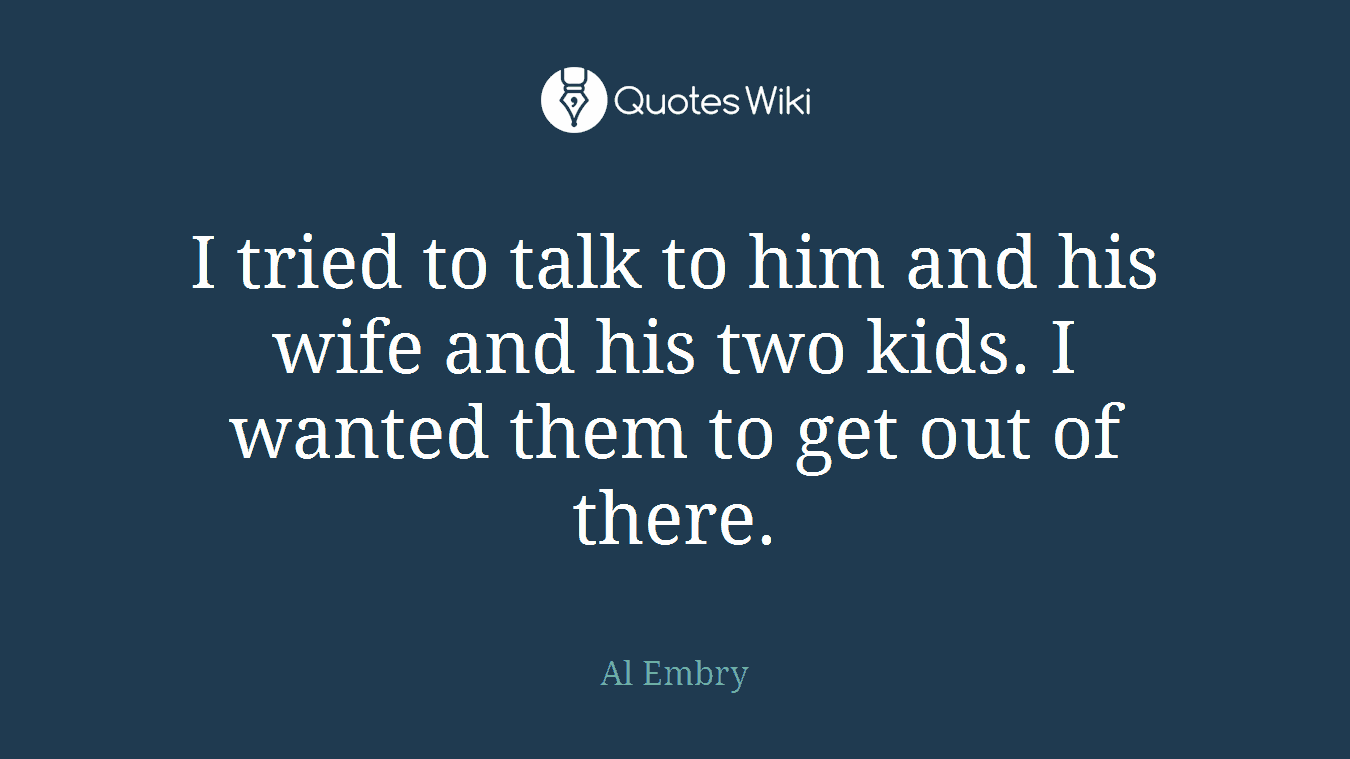 I tried to talk to him and his wife and his two kids. I wanted them to get out of there.