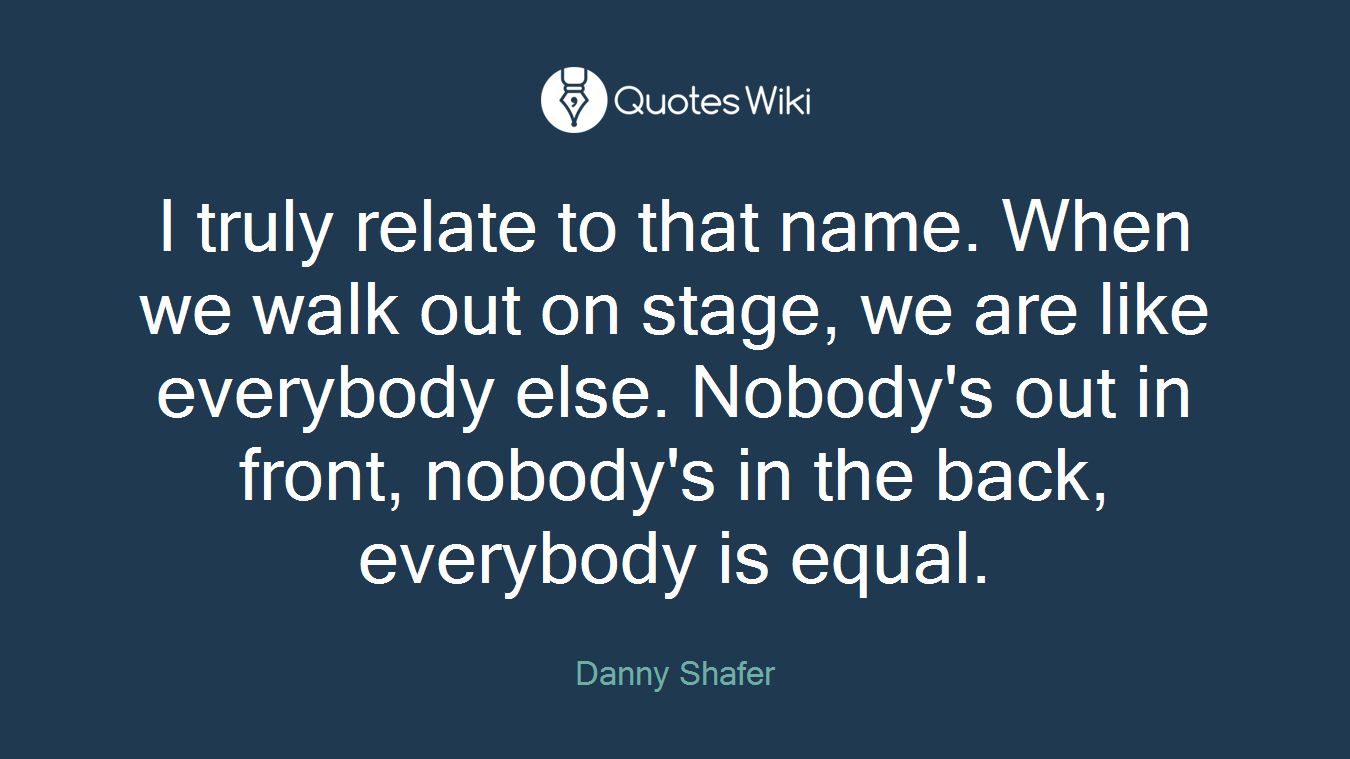 I truly relate to that name. When we walk out on stage, we are like everybody else. Nobody's out in front, nobody's in the back, everybody is equal.