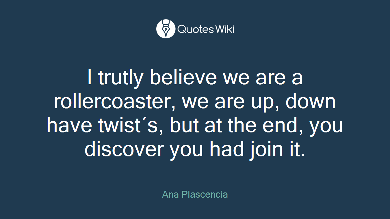 I trutly believe we are a rollercoaster, we are up, down have twist´s, but at the end, you discover you had join it.