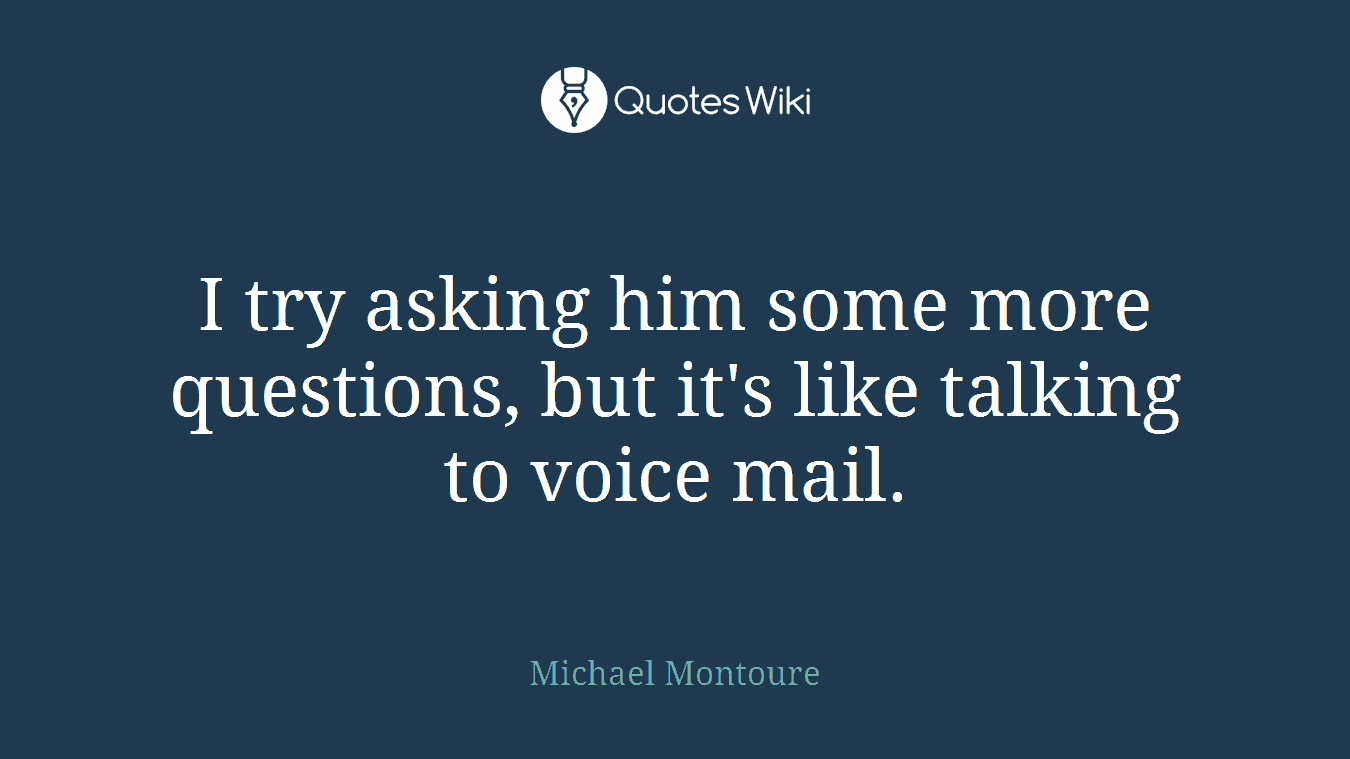 I try asking him some more questions, but it's like talking to voice mail.