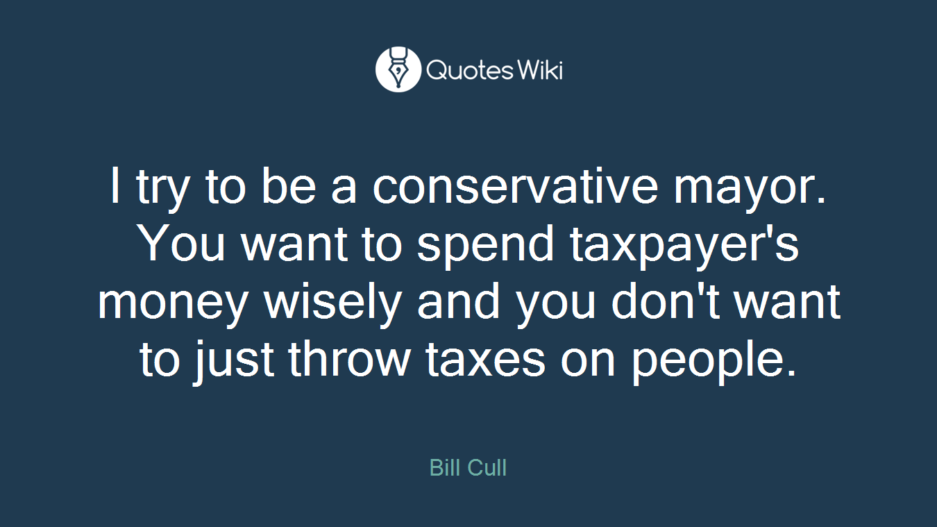 I try to be a conservative mayor. You want to spend taxpayer's money wisely and you don't want to just throw taxes on people.