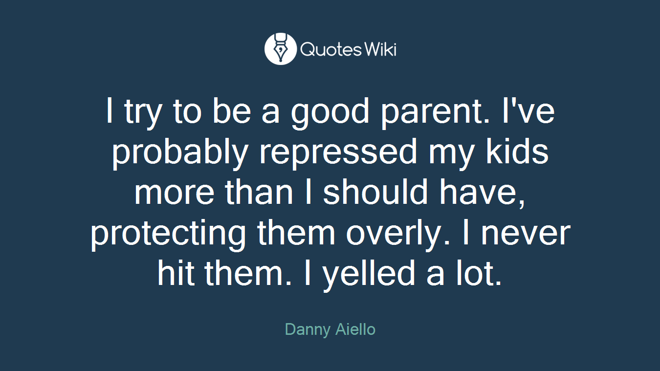 I try to be a good parent. I've probably repressed my kids more than I should have, protecting them overly. I never hit them. I yelled a lot.