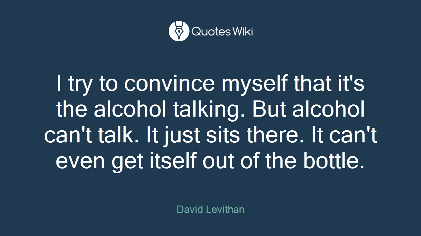 I try to convince myself that it's the alcohol talking. But alcohol can't talk. It just sits there. It can't even get itself out of the bottle.