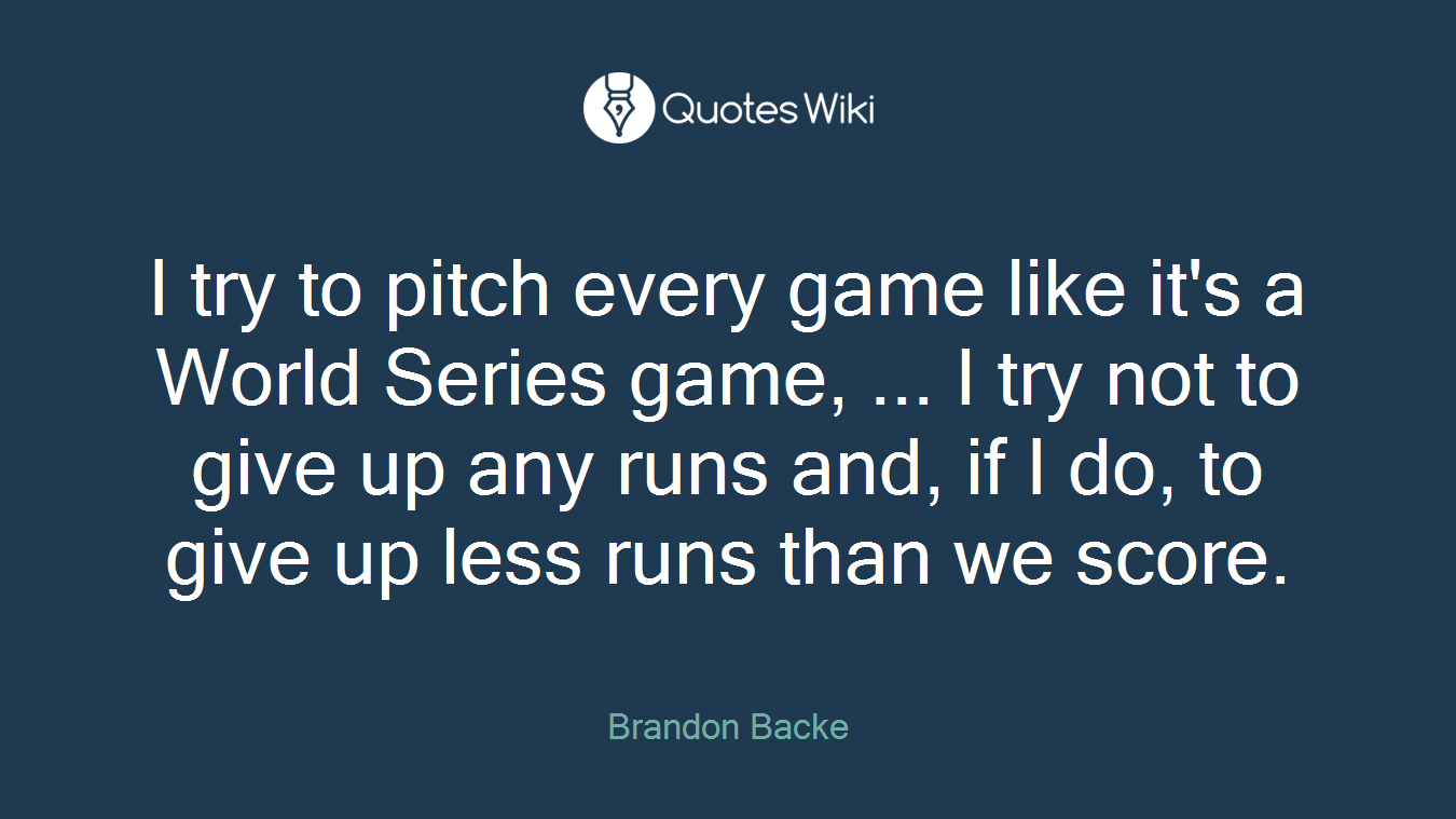 I try to pitch every game like it's a World Series game, ... I try not to give up any runs and, if I do, to give up less runs than we score.