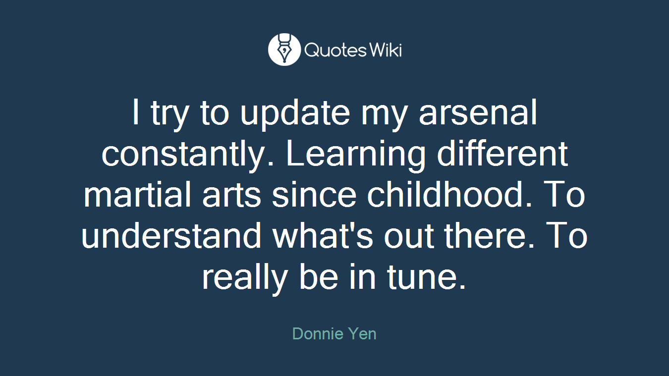 I try to update my arsenal constantly. Learning different martial arts since childhood. To understand what's out there. To really be in tune.
