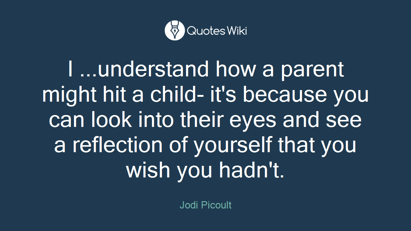 I ...understand how a parent might hit a child- it's because you can look into their eyes and see a reflection of yourself that you wish you hadn't.
