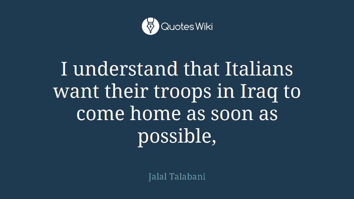 I understand that Italians want their troops in Iraq to come home as soon as possible,